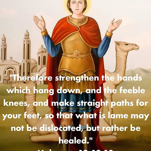 "Therefore strengthen the hands which hang down, and the feeble knees, and make straight paths for your feet, so that what is lame may not be dislocated, but rather be healed."
Hebrews 12:12,13
.
"The man who despairs of himself when he hears of the supernatural virtues of the saints is most unreasonable. On the contrary, they teach you supremely one of two things: either they rouse you to emulation by their holy courage, or they lead you by way of thrice-holy humility to deep self-knowledge and realization of your inherent weakness."
St John Climacus 
#StMina #MartyrdomofStMina #handsraisedinprayer #dailyreadings #saints #martyrs #coptic #orthodox